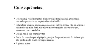 Consequências
• Desenvolve ressentimentos e rancores ao longo da sua existência,
sentindo que esta a ser explorado e diminuído
• Estabelece uma má comunicação com os outros porque não se afirma e
raramente se manifesta. Os outros não conhecem os seus desejos,
interesses e necessidades
• Utiliza mal a sua energia vital
• Perda do respeito por si próprio, porque frequentemente faz coisas que
não gosta muito e não consegue recusar
• A pessoa sofre
 