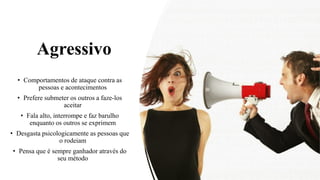 Agressivo
• Comportamentos de ataque contra as
pessoas e acontecimentos
• Prefere submeter os outros a faze-los
aceitar
• Fala alto, interrompe e faz barulho
enquanto os outros se exprimem
• Desgasta psicologicamente as pessoas que
o rodeiam
• Pensa que é sempre ganhador através do
seu método
 