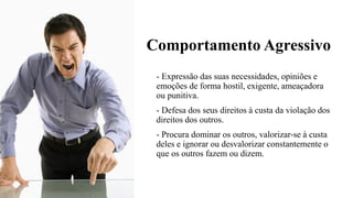 Comportamento Agressivo
- Expressão das suas necessidades, opiniões e
emoções de forma hostil, exigente, ameaçadora
ou punitiva.
- Defesa dos seus direitos à custa da violação dos
direitos dos outros.
- Procura dominar os outros, valorizar-se à custa
deles e ignorar ou desvalorizar constantemente o
que os outros fazem ou dizem.
 