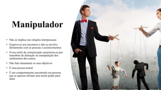 Manipulador
• Não se implica nas relações interpessoais
• Esquiva-se aos encontros e não se envolve
diretamente com as pessoas e acontecimentos
• O seu estilo de comunicação caracteriza-se por
manobras de distração ou manipulação dos
sentimentos dos outros
• Não fala claramente os seus objetivos
• É uma pessoa teatral
• É um comportamento encontrado em pessoas
que se querem afirmar sem terem poder para
tanto
 