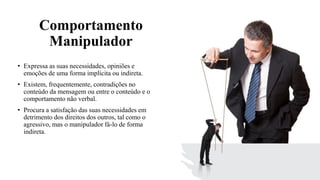 Comportamento
Manipulador
• Expressa as suas necessidades, opiniões e
emoções de uma forma implícita ou indireta.
• Existem, frequentemente, contradições no
conteúdo da mensagem ou entre o conteúdo e o
comportamento não verbal.
• Procura a satisfação das suas necessidades em
detrimento dos direitos dos outros, tal como o
agressivo, mas o manipulador fá-lo de forma
indireta.
 