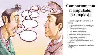 Comportamento
manipulador
(exemplos):
- Desvalorização do outro através do
humor;
- Exagero e caricatura da informação;
- Utilização da simulação;
- Falar por meias palavras;
- Habilidade para criar conflitos;
- Tirar partido do sistema;
- Utilizar a culpabilidade como arma
preferida;
- Apresentar-se sempre cheio de boas
intenções.
 