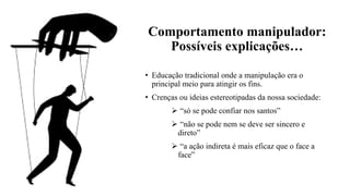 Comportamento manipulador:
Possíveis explicações…
• Educação tradicional onde a manipulação era o
principal meio para atingir os fins.
• Crenças ou ideias estereotipadas da nossa sociedade:
➢ “só se pode confiar nos santos”
➢ “não se pode nem se deve ser sincero e
direto”
➢ “a ação indireta é mais eficaz que o face a
face”
 
