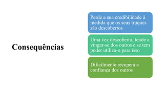 Consequências
Perde a sua credibilidade à
medida que os seus truques
são descobertos
Uma vez descoberto, tende a
vingar-se dos outros e se tem
poder utiliza-o para isso
Dificilmente recupera a
confiança dos outros
 