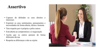 Assertivo
• Capazes de defender os seus direitos e
interesses
• Exprimir os seus sentimentos, pensamentos e
necessidades de forma aberta, direta e honesta
• Tem respeito por si própria e pelos outros
• Está aberta ao compromisso e à negociação
• Aceita que os outros pensem de forma
diferentes da sua
• Respeita as diferenças e não as rejeita
 