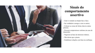 Sinais do
comportamento
assertivo
- Estar à vontade na relação face a face;
- Ser verdadeiro consigo e com os outros;
- Colocar as coisas de forma clara às outras
pessoas;
- Procurar compromissos realistas em caso de
desacordo;
- Negociar na base de interesses mútuos;
- Não deixar que o pisem;
- Estabelecer relações com base na confiança.
 
