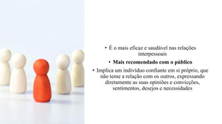 • É o mais eficaz e saudável nas relações
interpessoais
• Mais recomendado com o público
• Implica um indivíduo confiante em si próprio, que
não teme a relação com os outros, expressando
diretamente as suas opiniões e convicções,
sentimentos, desejos e necessidades
 