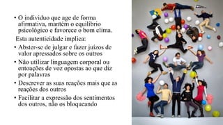 • O individuo que age de forma
afirmativa, mantém o equilíbrio
psicológico e favorece o bom clima.
Esta autenticidade implica:
• Abster-se de julgar e fazer juízos de
valor apressados sobre os outros
• Não utilizar linguagem corporal ou
entoações de voz opostas ao que diz
por palavras
• Descrever as suas reações mais que as
reações dos outros
• Facilitar a expressão dos sentimentos
dos outros, não os bloqueando
 