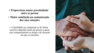 • Proporciona maior proximidade
entre as pessoa
• Maior satisfação na comunicação
das suas emoções
• A facilidade em comportar-se de forma
assertiva depende muito da pessoa a quem
esse comportamento se dirige e da situação
em que se encontra
 