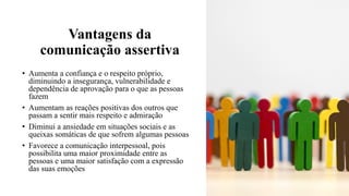 Vantagens da
comunicação assertiva
• Aumenta a confiança e o respeito próprio,
diminuindo a insegurança, vulnerabilidade e
dependência de aprovação para o que as pessoas
fazem
• Aumentam as reações positivas dos outros que
passam a sentir mais respeito e admiração
• Diminui a ansiedade em situações sociais e as
queixas somáticas de que sofrem algumas pessoas
• Favorece a comunicação interpessoal, pois
possibilita uma maior proximidade entre as
pessoas e uma maior satisfação com a expressão
das suas emoções
 