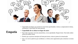 Empatia
• Capacidade psicológica que permite de uma forma aprofundada e íntima a compreensão de ideias,
sentimentos e motivações de outras pessoas
• Capacidade de se colocar no lugar do outro
• Nem todos nascemos com esta característica, vai-se aprendendo. Requer treino. Nem todos sabem
utilizar da melhor forma
• Permite que as pessoas interajam de forma proveitosa; criam-se pontes de comunicação
• Tem a ver com as palavras que escolhemos e a forma como organizamos para comunicar as nossas
ideias
 