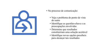 • No processo de comunicação:
• Veja o problema do ponto de vista
do outro
• Identifique as questões-chave e as
preocupações envolvidas
• Determine que resultados
constituiriam uma solução aceitável
• Identifique novas opções possíbeis
para alcançar tais resultados
 