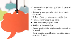 • Concentrar-se no que ouve, ignorando as distrações
á sua volta
• Sorrir ou mostrar que está a compreender o que
está a ouvir
• Refletir sobre o que a outra pessoa está a dizer
• Tratar de compreender o que dizem
• Tentar descortinar porque o dizem
• Não interromper quem fala
• Quando alguém está a falar hesitando, encorajá-lo a
prosseguir
• Abster-se de julgar as ideias até que o interlocutor
as termine de expor
 