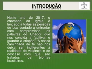 Neste ano de 2017, o
chamado da Igreja é
lançado a todas as pessoas
de boa vontade a enfrentar
com compromisso as
palavras do Criador que
nos convida a “cultivar e
guardar a criação”. A nossa
caminhada de fé não nos
deixa ser indiferentes à
realidade de violência e de
descaso com que são
tratados os biomas
brasileiros.
 