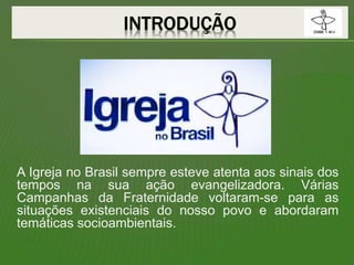 A Igreja no Brasil sempre esteve atenta aos sinais dos
tempos na sua ação evangelizadora. Várias
Campanhas da Fraternidade voltaram-se para as
situações existenciais do nosso povo e abordaram
temáticas socioambientais.
 