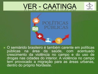  O semiárido brasileiro é também carente em políticas
públicas na área da saúde, com acentuado
crescimento da violência no campo e do uso de
drogas nas cidades do interior. A violência no campo
tem provocado a migração para as áreas urbanas,
dentro do próprio Nordeste.
 