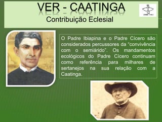 Contribuição Eclesial
O Padre Ibiapina e o Padre Cícero são
considerados percussores da “convivência
com o semiárido”. Os mandamentos
ecológicos do Padre Cícero continuam
como referência para milhares de
sertanejos na sua relação com a
Caatinga.
 