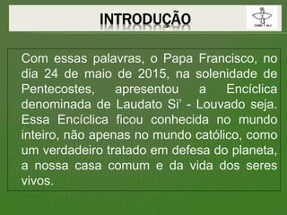Com essas palavras, o Papa Francisco, no
dia 24 de maio de 2015, na solenidade de
Pentecostes, apresentou a Encíclica
denominada de Laudato Si’ - Louvado seja.
Essa Encíclica ficou conhecida no mundo
inteiro, não apenas no mundo católico, como
um verdadeiro tratado em defesa do planeta,
a nossa casa comum e da vida dos seres
vivos.
 