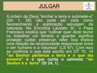 A ordem de Deus “enchei a terra e submetei-a”
(Gn 1, 28) não pode ser vista como
favorecimento à exploração selvagem da
natureza. Na Encíclica Laudato Si’, o Papa
Francisco explica que “cultivar quer dizer lavrar
ou trabalhar um terreno e guardar significa
proteger, cuidar, preservar, velar. Isso implica
uma relação de reciprocidade responsável entre
o ser humano e a natureza” (LS 67). Com isso
se confirma o que está escrito em DT 10, 14
“ao Senhor pertence a terra e o que ela
encerra” e o que canta o salmista “do
Senhor é a terra” (Sl 24, 1).
 