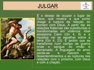 É o desejo de ocupar o lugar de
Deus, que mostra a que ponto
chega a ruptura da relação do
homem com Deus. A partir daí as
relações fraternas são substituídas e
transformadas em violência: Abel
assassina Caim (Gn 4, 8) e a
injustiça vai se espalhar sobre a
terra (Gn 4, 23). É jardim que se
transforma num campo de guerra
onde o sangue do irmão é
derramado. A linguagem do amor
perde-se e nascem os
desentendimentos e as rupturas nas
relações com o próximo, com Deus
e com a criação.
 