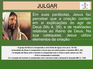 Em suas parábolas, Jesus faz
perceber que a criação contém
em si explicações do agir de
Deus (Mc 4, 39); e de realidades
relativas ao Reino de Deus. Na
sua catequese, Jesus utiliza
elementos da criação:
- A graça de Deus é comparada a uma fonte de água viva (Jo 4, 10-14);
- A bondade de Deus é comparada à chuva que cai sobre justos e injustos (Mt 5, 45);
- A relação de Deus com o homem é comparada com a vinha e seus ramos (Jo 15);
- A fé é comparada à semente;
- E o coração do homem é comparado com o terreno onde a semente é lançada (Mc 4, 1-20).
 