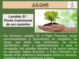  Na Encíclica Laudato Si’ o Papa Francisco reúne
pronunciamentos e documentos do magistério da
Igreja, que ainda hoje contribuem, de forma
significativa, para o aprofundamento e para a
divulgação dos grandes desafios e da busca coletiva
de soluções. Nessa Encíclica, o Papa Francisco faz
ligação entre violência e desrespeito contra a natureza,
Laudato Si`:
Ponto Culminante
de um caminho
 