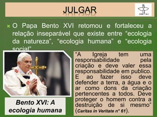  O Papa Bento XVI retomou e fortaleceu a
relação inseparável que existe entre “ecologia
da natureza”, “ecologia humana” e “ecologia
social”.
Bento XVI: A
ecologia humana
“A Igreja tem uma
responsabilidade pela
criação e deve valer essa
responsabilidade em publico.
E ao fazer isso deve
defender a terra, a água e o
ar como dons da criação
pertencentes a todos. Deve
proteger o homem contra a
destruição de si mesmo”
(Caritas in Veritate n° 61).
 
