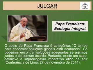 O apelo do Papa Francisco é categórico: “O tempo
para encontrar soluções globais está acabando”. Só
podemos encontrar soluções adequadas se agirmos
juntos e de comum acordo. Portanto, existe um claro,
definitivo e improrrogável imperativo ético de agir
(Conferência de Lima, 27 de novembro de 2014).
Papa Francisco:
Ecologia Integral.
 