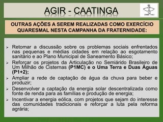 Retomar a discussão sobre os problemas sociais enfrentados
nas pequenas e médias cidades em relação ao esgotamento
sanitário e ao Plano Municipal de Saneamento Básico;
 Reforçar os projetos da Articulação no Semiárido Brasileiro de
Um Milhão de Cisternas (P1MC) e o Uma Terra e Duas Águas
(P1+2);
 Ampliar a rede de captação de água da chuva para beber e
produzir;
 Desenvolver a captação da energia solar descentralizada como
fonte de renda para as famílias e produção de energia;
 Incentivar a energia eólica, com projetos que sejam do interesse
das comunidades tradicionais e reforçar a luta pela reforma
agrária;
OUTRAS AÇÕES A SEREM REALIZADAS COMO EXERCÍCIO
QUARESMAL NESTA CAMPANHA DA FRATERNIDADE:
 