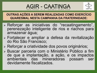  Reforçar as iniciativas do “recaatingamento”,
perenezação inteligente de rios e riachos para
armazenar água;
 Fortalecer e ampliar a defesa da revitalização
do Rio São Francisco;
 Reforçar a criatividade dos povos originários;
 Buscar parceria com o Ministério Público a fim
de que a implantação, a ação, e os impactos
ambientais das mineradoras possam ser
devidamente fiscalizados.
OUTRAS AÇÕES A SEREM REALIZADAS COMO EXERCÍCIO
QUARESMAL NESTA CAMPANHA DA FRATERNIDADE:
 