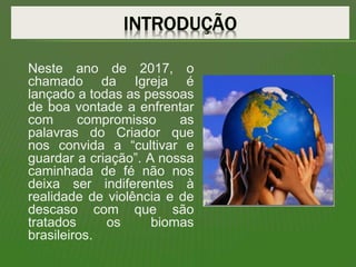 Neste ano de 2017, o
chamado da Igreja é
lançado a todas as pessoas
de boa vontade a enfrentar
com compromisso as
palavras do Criador que
nos convida a “cultivar e
guardar a criação”. A nossa
caminhada de fé não nos
deixa ser indiferentes à
realidade de violência e de
descaso com que são
tratados os biomas
brasileiros.
 