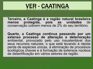  Terceiro, a Caatinga é a região natural brasileira
menos protegida, pois as unidades de
conservação cobrem menos de 2% do seu território;
 Quarto, a Caatinga continua passando por um
extenso processo de alteração e deterioração
ambiental, provocado pelo uso insustentável dos
seus recursos naturais, o que está levando à rápida
perda de espécies únicas, à eliminação de processos
ecológicos chaves e à formação de extensos núcleos
de desertificação em vários setores da região.
 