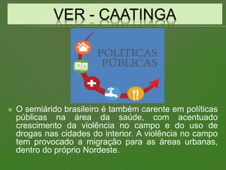  O semiárido brasileiro é também carente em políticas
públicas na área da saúde, com acentuado
crescimento da violência no campo e do uso de
drogas nas cidades do interior. A violência no campo
tem provocado a migração para as áreas urbanas,
dentro do próprio Nordeste.
 