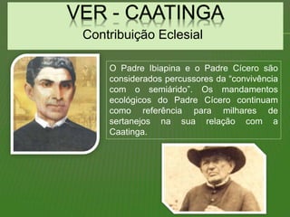 Contribuição Eclesial
O Padre Ibiapina e o Padre Cícero são
considerados percussores da “convivência
com o semiárido”. Os mandamentos
ecológicos do Padre Cícero continuam
como referência para milhares de
sertanejos na sua relação com a
Caatinga.
 