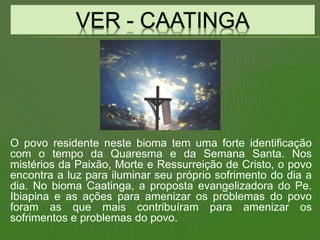 O povo residente neste bioma tem uma forte identificação
com o tempo da Quaresma e da Semana Santa. Nos
mistérios da Paixão, Morte e Ressurreição de Cristo, o povo
encontra a luz para iluminar seu próprio sofrimento do dia a
dia. No bioma Caatinga, a proposta evangelizadora do Pe.
Ibiapina e as ações para amenizar os problemas do povo
foram as que mais contribuíram para amenizar os
sofrimentos e problemas do povo.
 