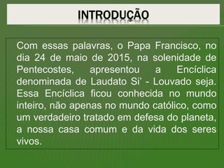 Com essas palavras, o Papa Francisco, no
dia 24 de maio de 2015, na solenidade de
Pentecostes, apresentou a Encíclica
denominada de Laudato Si’ - Louvado seja.
Essa Encíclica ficou conhecida no mundo
inteiro, não apenas no mundo católico, como
um verdadeiro tratado em defesa do planeta,
a nossa casa comum e da vida dos seres
vivos.
 