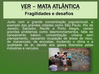 Fragilidades e desafios
Junto com a grande concentração populacional, a
exemplo das grandes cidades como São Paulo, Rio de
Janeiro, Salvador, Recife e Porto Alegre, vieram
grandes problemas como desmoronamentos, falta de
saneamento básico, concentração urbana sem
planejamento, causando ocupação de áreas de risco,
de mananciais, de encostas, mudando o clima e a
qualidade do ar, devido aos gases liberados pelas
indústrias e veículos.
 