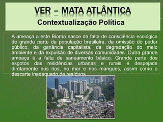 Contextualização Política
A ameaça a este Bioma nasce da falta de consciência ecológica
de grande parte da população brasileira, da omissão do poder
público, da ganância capitalista, da degradação do meio
ambiente e da expulsão de diversas comunidades. Outra grande
ameaça é a falta de saneamento básico. Grande parte dos
esgotos das residências urbanas e rurais é despejada
diretamente nos rios, no mar e nos mangues, assim como o
descarte inadequado de resíduos.
 