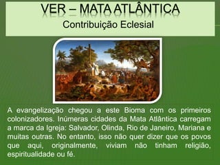Contribuição Eclesial
A evangelização chegou a este Bioma com os primeiros
colonizadores. Inúmeras cidades da Mata Atlântica carregam
a marca da Igreja: Salvador, Olinda, Rio de Janeiro, Mariana e
muitas outras. No entanto, isso não quer dizer que os povos
que aqui, originalmente, viviam não tinham religião,
espiritualidade ou fé.
 