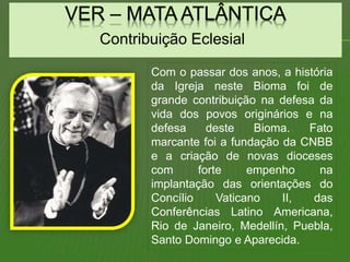 Contribuição Eclesial
Com o passar dos anos, a história
da Igreja neste Bioma foi de
grande contribuição na defesa da
vida dos povos originários e na
defesa deste Bioma. Fato
marcante foi a fundação da CNBB
e a criação de novas dioceses
com forte empenho na
implantação das orientações do
Concílio Vaticano II, das
Conferências Latino Americana,
Rio de Janeiro, Medellín, Puebla,
Santo Domingo e Aparecida.
 