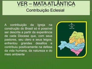 Contribuição Eclesial
A contribuição da Igreja na
construção do Brasil só é possível
ser descrita a partir da experiência
de cada Diocese que, com seus
pastores, seu clero e seus leigos,
enfrentou grandes desafios e
contribuiu positivamente na defesa
da vida humana, da natureza e do
meio ambiente.
 