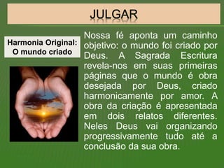Nossa fé aponta um caminho
objetivo: o mundo foi criado por
Deus. A Sagrada Escritura
revela-nos em suas primeiras
páginas que o mundo é obra
desejada por Deus, criado
harmonicamente por amor. A
obra da criação é apresentada
em dois relatos diferentes.
Neles Deus vai organizando
progressivamente tudo até a
conclusão da sua obra.
Harmonia Original:
O mundo criado
 