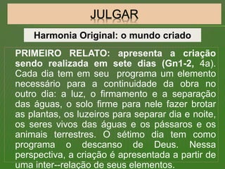 PRIMEIRO RELATO: apresenta a criação
sendo realizada em sete dias (Gn1-2, 4a).
Cada dia tem em seu programa um elemento
necessário para a continuidade da obra no
outro dia: a luz, o firmamento e a separação
das águas, o solo firme para nele fazer brotar
as plantas, os luzeiros para separar dia e noite,
os seres vivos das águas e os pássaros e os
animais terrestres. O sétimo dia tem como
programa o descanso de Deus. Nessa
perspectiva, a criação é apresentada a partir de
uma inter--relação de seus elementos.
Harmonia Original: o mundo criado
 