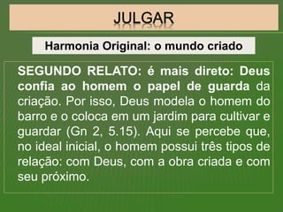 SEGUNDO RELATO: é mais direto: Deus
confia ao homem o papel de guarda da
criação. Por isso, Deus modela o homem do
barro e o coloca em um jardim para cultivar e
guardar (Gn 2, 5.15). Aqui se percebe que,
no ideal inicial, o homem possui três tipos de
relação: com Deus, com a obra criada e com
seu próximo.
Harmonia Original: o mundo criado
 