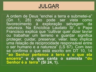 A ordem de Deus “enchei a terra e submetei-a”
(Gn 1, 28) não pode ser vista como
favorecimento à exploração selvagem da
natureza. Na Encíclica Laudato Si’, o Papa
Francisco explica que “cultivar quer dizer lavrar
ou trabalhar um terreno e guardar significa
proteger, cuidar, preservar, velar. Isso implica
uma relação de reciprocidade responsável entre
o ser humano e a natureza” (LS 67). Com isso
se confirma o que está escrito em DT 10, 14
“ao Senhor pertence a terra e o que ela
encerra” e o que canta o salmista “do
Senhor é a terra” (Sl 24, 1).
 