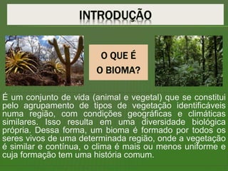 É um conjunto de vida (animal e vegetal) que se constitui
pelo agrupamento de tipos de vegetação identificáveis
numa região, com condições geográficas e climáticas
similares. Isso resulta em uma diversidade biológica
própria. Dessa forma, um bioma é formado por todos os
seres vivos de uma determinada região, onde a vegetação
é similar e contínua, o clima é mais ou menos uniforme e
cuja formação tem uma história comum.
 
