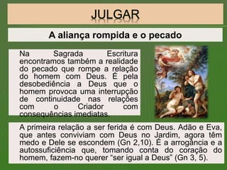 Na Sagrada Escritura
encontramos também a realidade
do pecado que rompe a relação
do homem com Deus. É pela
desobediência a Deus que o
homem provoca uma interrupção
de continuidade nas relações
com o Criador com
consequências imediatas.
A primeira relação a ser ferida é com Deus. Adão e Eva,
que antes conviviam com Deus no Jardim, agora têm
medo e Dele se escondem (Gn 2,10). É a arrogância e a
autossuficiência que, tomando conta do coração do
homem, fazem-no querer “ser igual a Deus” (Gn 3, 5).
A aliança rompida e o pecado
 