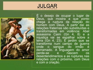 É o desejo de ocupar o lugar de
Deus, que mostra a que ponto
chega a ruptura da relação do
homem com Deus. A partir daí as
relações fraternas são substituídas e
transformadas em violência: Abel
assassina Caim (Gn 4, 8) e a
injustiça vai se espalhar sobre a
terra (Gn 4, 23). É jardim que se
transforma num campo de guerra
onde o sangue do irmão é
derramado. A linguagem do amor
perde-se e nascem os
desentendimentos e as rupturas nas
relações com o próximo, com Deus
e com a criação.
 