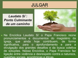  Na Encíclica Laudato Si’ o Papa Francisco reúne
pronunciamentos e documentos do magistério da
Igreja, que ainda hoje contribuem, de forma
significativa, para o aprofundamento e para a
divulgação dos grandes desafios e da busca coletiva
de soluções. Nessa Encíclica, o Papa Francisco faz
ligação entre violência e desrespeito contra a natureza,
Laudato Si`:
Ponto Culminante
de um caminho
 