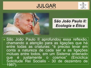  São João Paulo II aprofundou essa reflexão,
chamando a atenção para as ligações que há
entre todas as criaturas: “é preciso levar em
conta a natureza de cada ser e as ligações
mútuas entre todos, em um Sistema ordenado
que é justamente o cosmos” (Encíclica
Solicitude Rei Socialis - 30 de dezembro de
1987).
São João Paulo II:
Ecologia e Ética
 